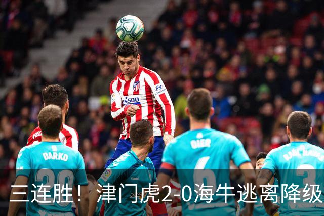 三连胜！津门虎2-0海牛逃离降级区 谢蒂内、基莱斯破门