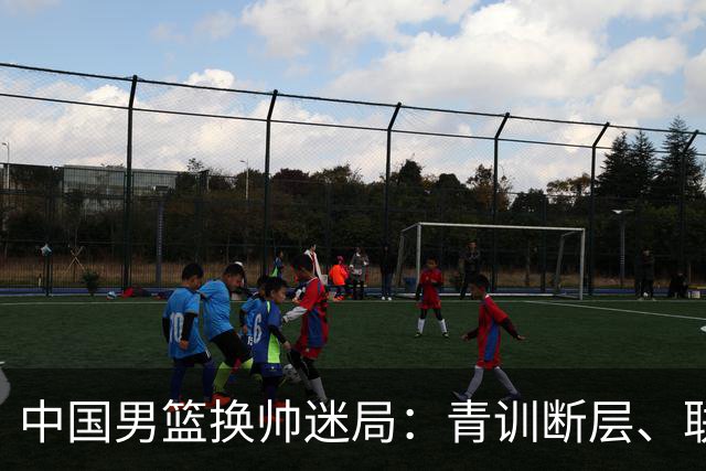 中国男篮换帅迷局：青训断层、联赛失序与战术割裂下的改革困境