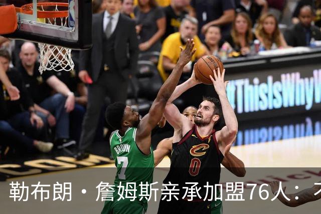 勒布朗·詹姆斯亲承加盟76人：不为钱不为家，只为最后一冠