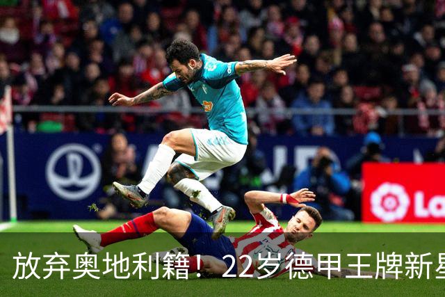 放弃奥地利籍！22岁德甲王牌新星官宣获得代表国足出战亚洲杯和世预赛资格