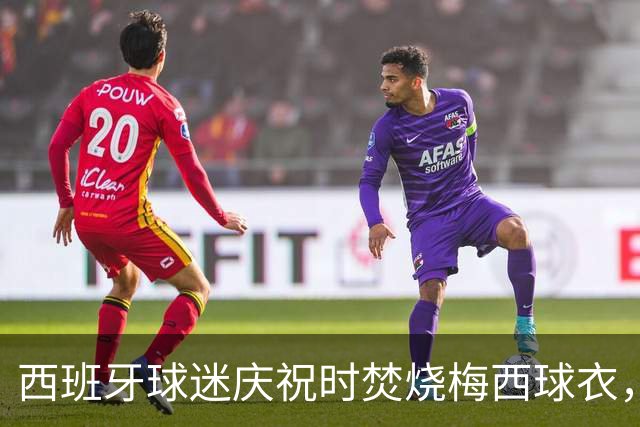 西班牙球迷庆祝时焚烧梅西球衣，没点着他们又手撕球衣